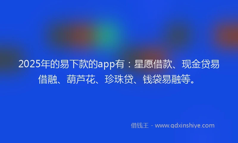 2025年的易下款的app有：星愿借款、现金贷易借融、葫芦花、珍珠贷、钱袋易融等。