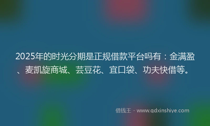 2025年的时光分期是正规借款平台吗有：金满盈、麦凯旋商城、芸豆花、宜口袋、功夫快借等。