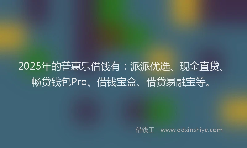 2025年的普惠乐借钱有：派派优选、现金直贷、畅贷钱包Pro、借钱宝盒、借贷易融宝等。