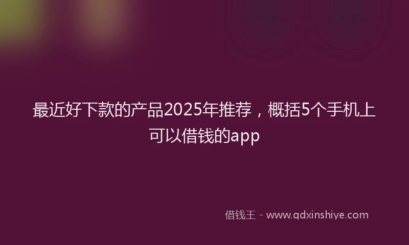 最近好下款的产品2025年推荐，概括5个手机上可以借钱的app