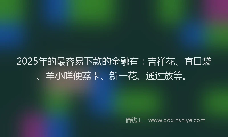 2025年的最容易下款的金融有：吉祥花、宜口袋、羊小咩便荔卡、新一花、通过放等。