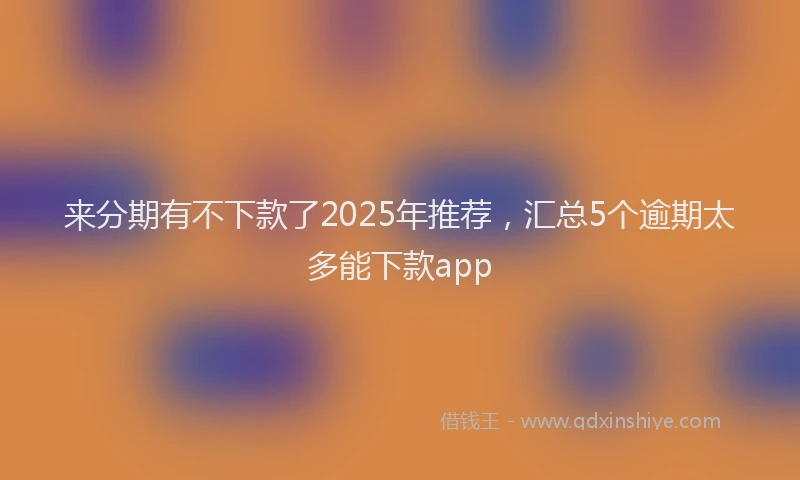 来分期有不下款了2025年推荐，汇总5个逾期太多能下款app