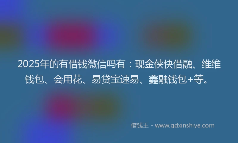2025年的有借钱微信吗有：现金侠快借融、维维钱包、会用花、易贷宝速易、鑫融钱包+等。