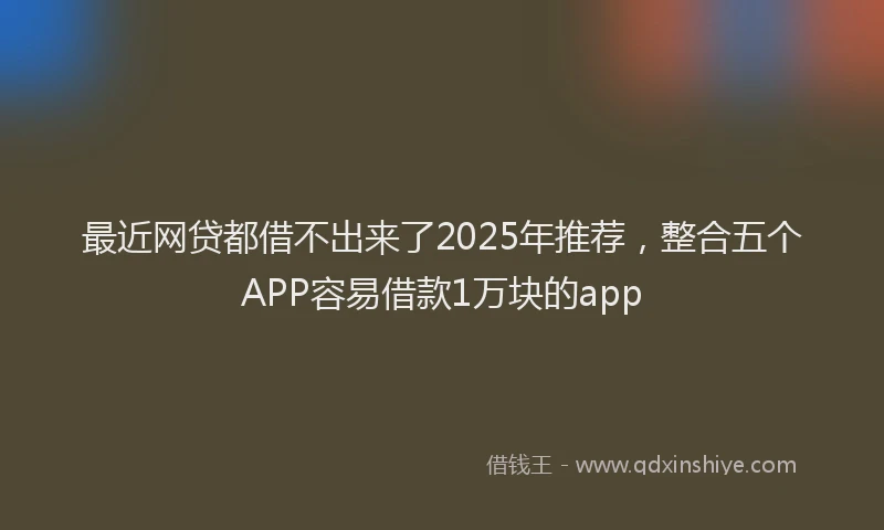最近网贷都借不出来了2025年推荐，整合五个APP容易借款1万块的app
