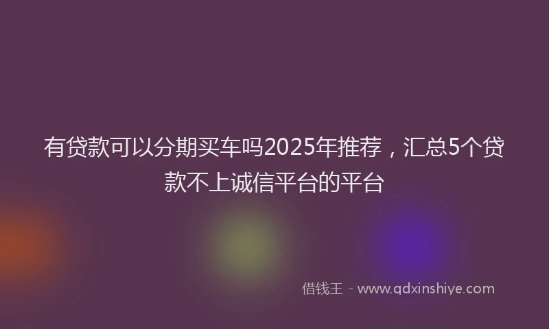 有贷款可以分期买车吗2025年推荐，汇总5个贷款不上诚信平台的平台