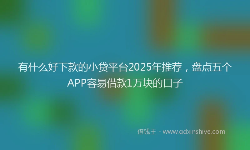 有什么好下款的小贷平台2025年推荐，盘点五个APP容易借款1万块的口子