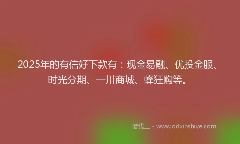 2025年的有信好下款有：现金易融、优投金服、时光分期、一川商城、蜂狂购等。