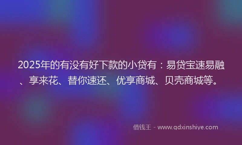 2025年的有没有好下款的小贷有：易贷宝速易融、享来花、替你速还、优享商城、贝壳商城等。