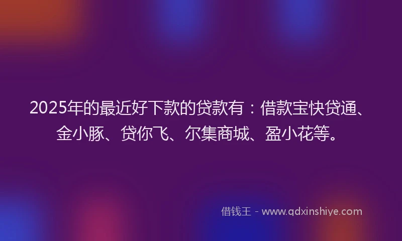 2025年的最近好下款的贷款有：借款宝快贷通、金小豚、贷你飞、尔集商城、盈小花等。