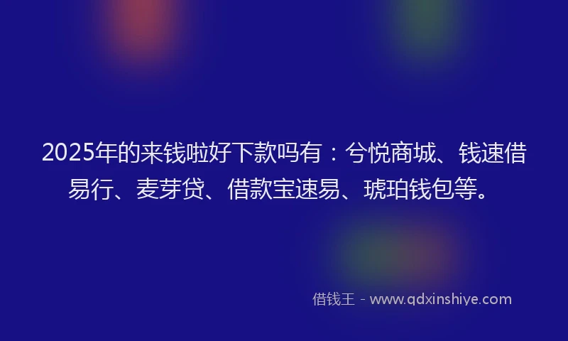 2025年的来钱啦好下款吗有：兮悦商城、钱速借易行、麦芽贷、借款宝速易、琥珀钱包等。