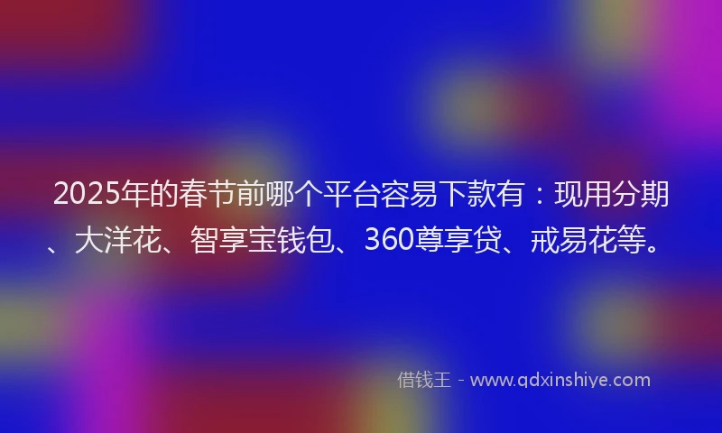 2025年的春节前哪个平台容易下款有：现用分期、大洋花、智享宝钱包、360尊享贷、戒易花等。