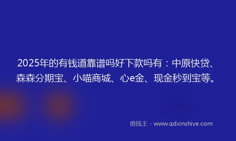 2025年的有钱道靠谱吗好下款吗有：中原快贷、森森分期宝、小喵商城、心e金、现金秒到宝等。