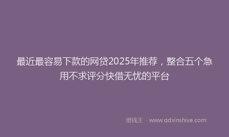 最近最容易下款的网贷2025年推荐，整合五个急用不求评分快借无忧的平台