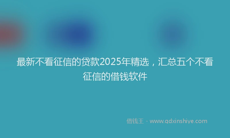 最新不看征信的贷款2025年精选，汇总五个不看征信的借钱软件