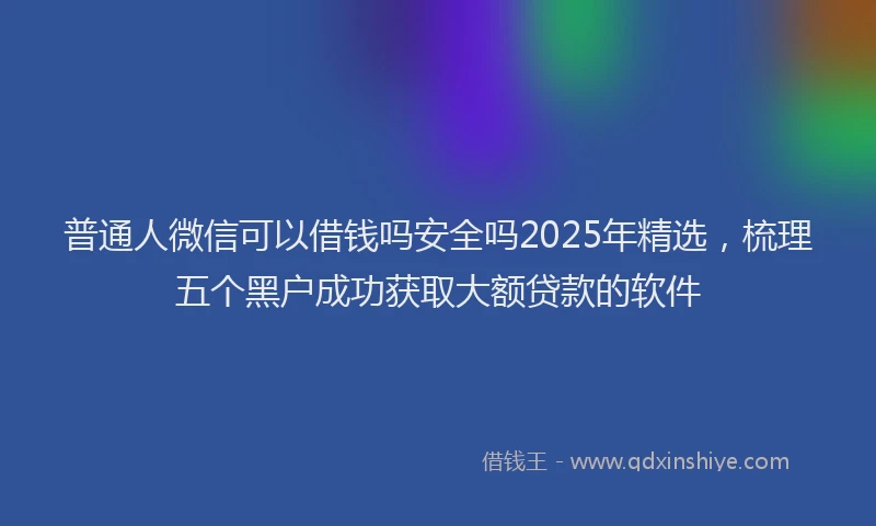 普通人微信可以借钱吗安全吗2025年精选，梳理五个黑户成功获取大额贷款的软件