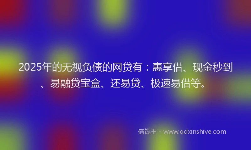 2025年的无视负债的网贷有：惠享借、现金秒到、易融贷宝盒、还易贷、极速易借等。