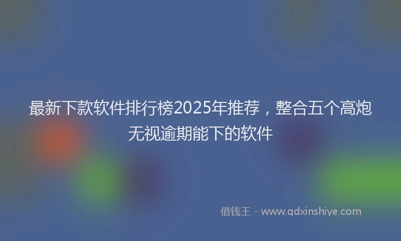 最新下款软件排行榜2025年推荐，整合五个高炮无视逾期能下的软件