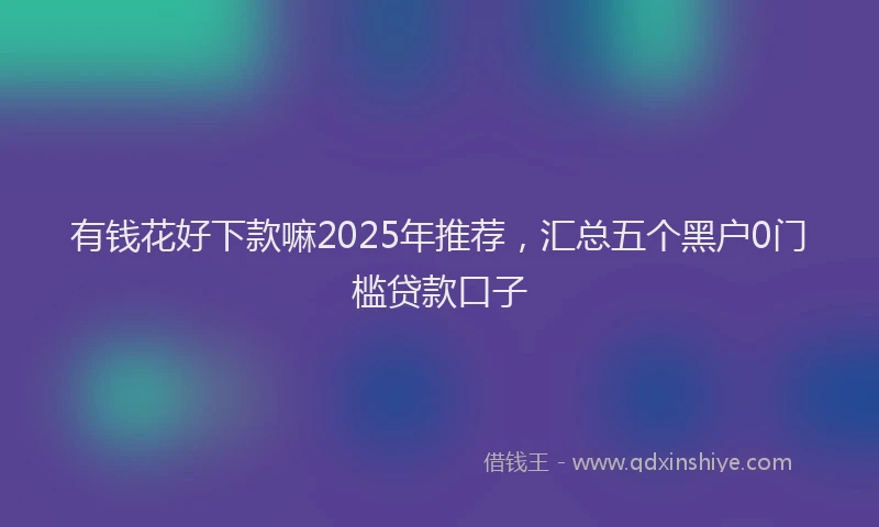 有钱花好下款嘛2025年推荐，汇总五个黑户0门槛贷款口子