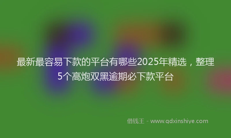 最新最容易下款的平台有哪些2025年精选，整理5个高炮双黑逾期必下款平台