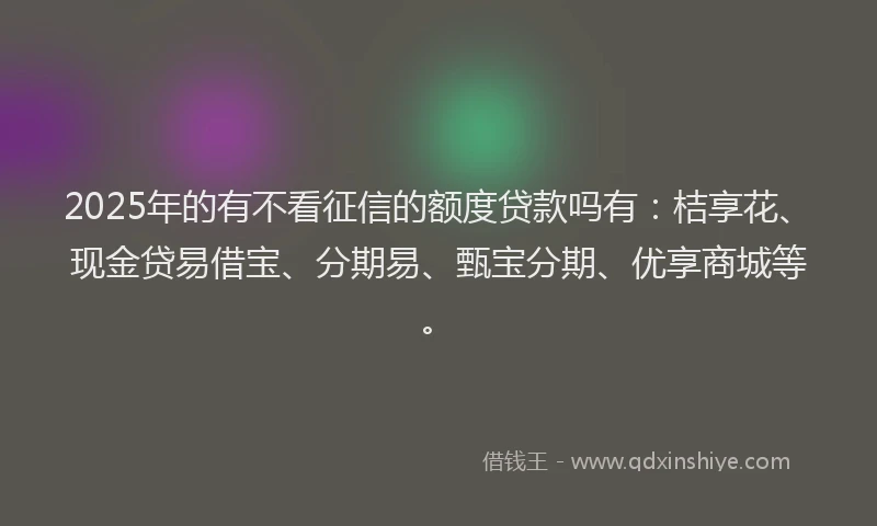 2025年的有不看征信的额度贷款吗有：桔享花、现金贷易借宝、分期易、甄宝分期、优享商城等。
