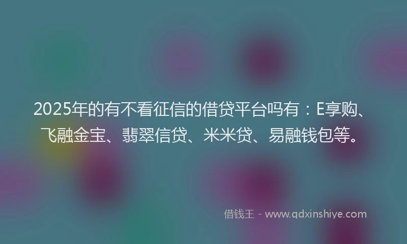 2025年的有不看征信的借贷平台吗有：E享购、飞融金宝、翡翠信贷、米米贷、易融钱包等。
