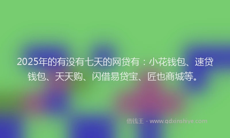 2025年的有没有七天的网贷有：小花钱包、速贷钱包、天天购、闪借易贷宝、匠也商城等。