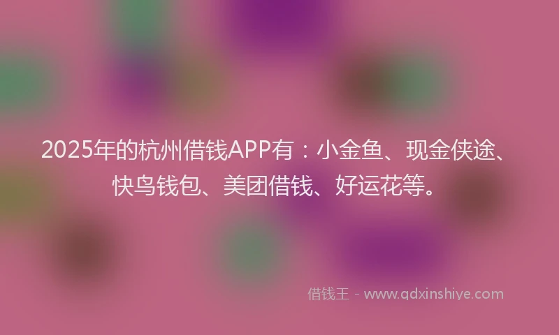2025年的杭州借钱APP有：小金鱼、现金侠途、快鸟钱包、美团借钱、好运花等。