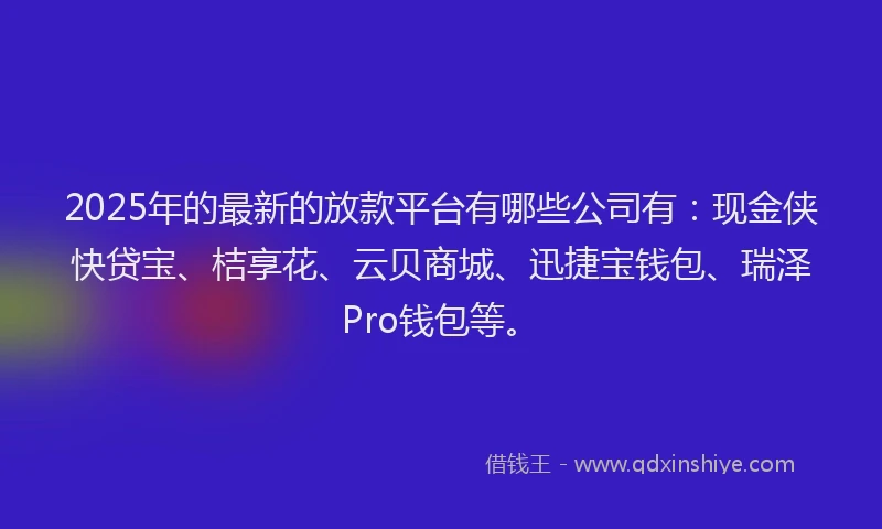 2025年的最新的放款平台有哪些公司有：现金侠快贷宝、桔享花、云贝商城、迅捷宝钱包、瑞泽Pro钱包等。