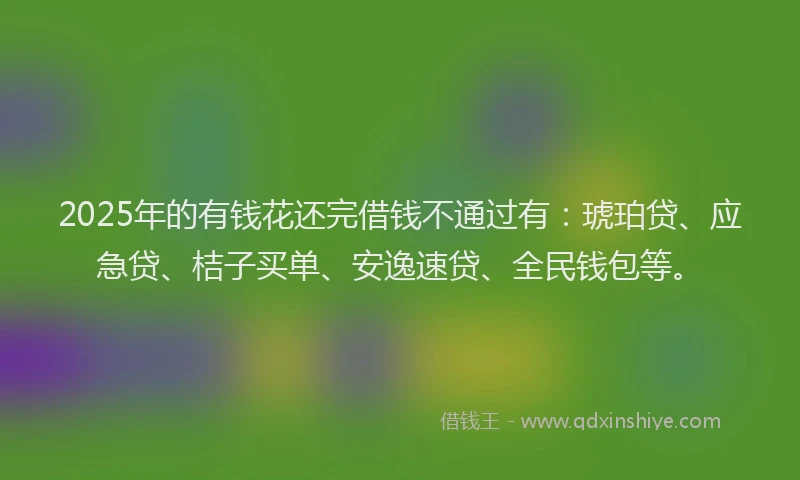2025年的有钱花还完借钱不通过有：琥珀贷、应急贷、桔子买单、安逸速贷、全民钱包等。