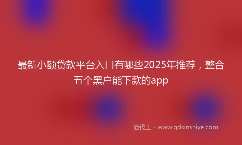 最新小额贷款平台入口有哪些2025年推荐，整合五个黑户能下款的app