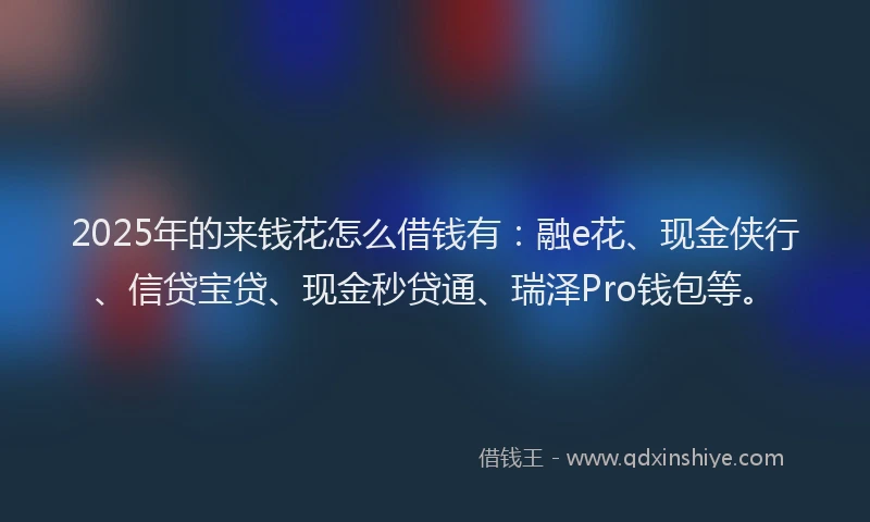 2025年的来钱花怎么借钱有：融e花、现金侠行、信贷宝贷、现金秒贷通、瑞泽Pro钱包等。