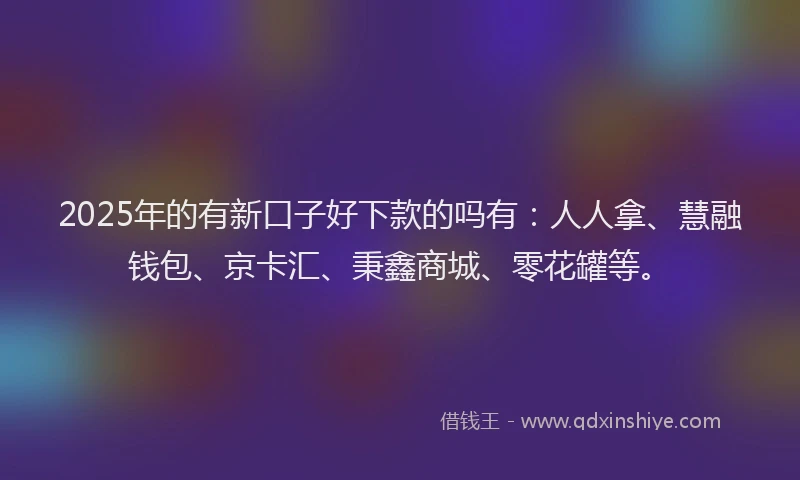 2025年的有新口子好下款的吗有：人人拿、慧融钱包、京卡汇、秉鑫商城、零花罐等。