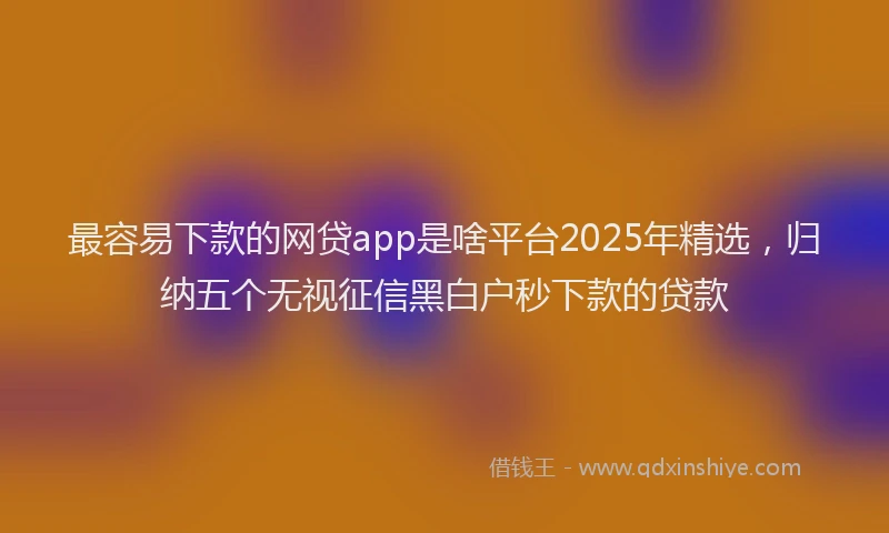 最容易下款的网贷app是啥平台2025年精选，归纳五个无视征信黑白户秒下款的贷款