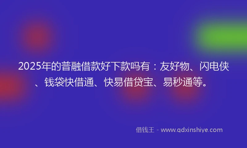 2025年的普融借款好下款吗有：友好物、闪电侠、钱袋快借通、快易借贷宝、易秒通等。