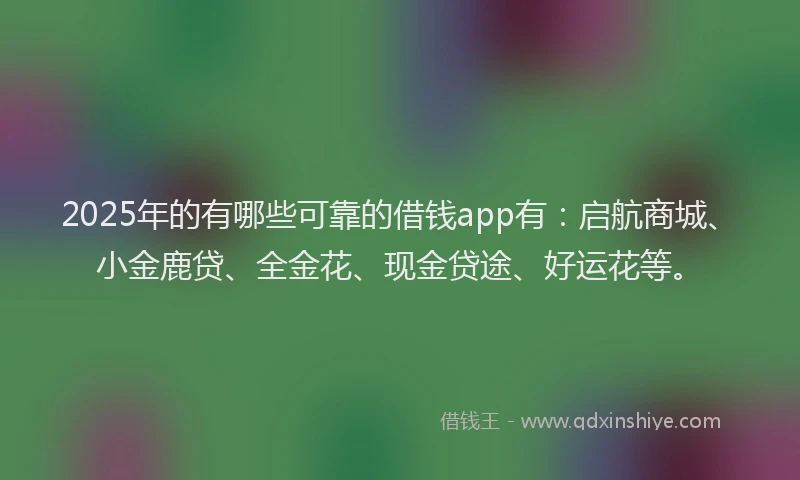 2025年的有哪些可靠的借钱app有：启航商城、小金鹿贷、全金花、现金贷途、好运花等。