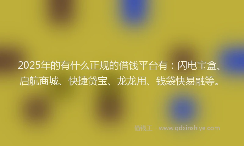2025年的有什么正规的借钱平台有：闪电宝盒、启航商城、快捷贷宝、龙龙用、钱袋快易融等。