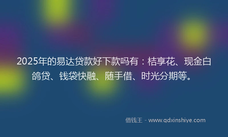 2025年的易达贷款好下款吗有：桔享花、现金白鸽贷、钱袋快融、随手借、时光分期等。