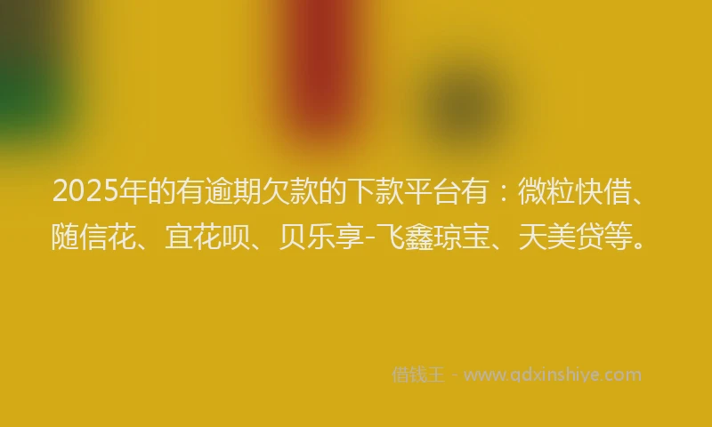 2025年的有逾期欠款的下款平台有：微粒快借、随信花、宜花呗、贝乐享-飞鑫琼宝、天美贷等。
