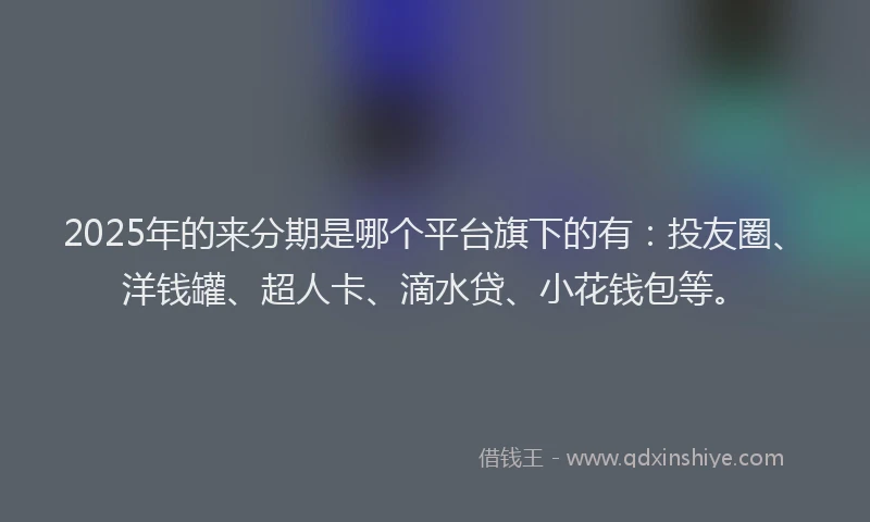 2025年的来分期是哪个平台旗下的有：投友圈、洋钱罐、超人卡、滴水贷、小花钱包等。
