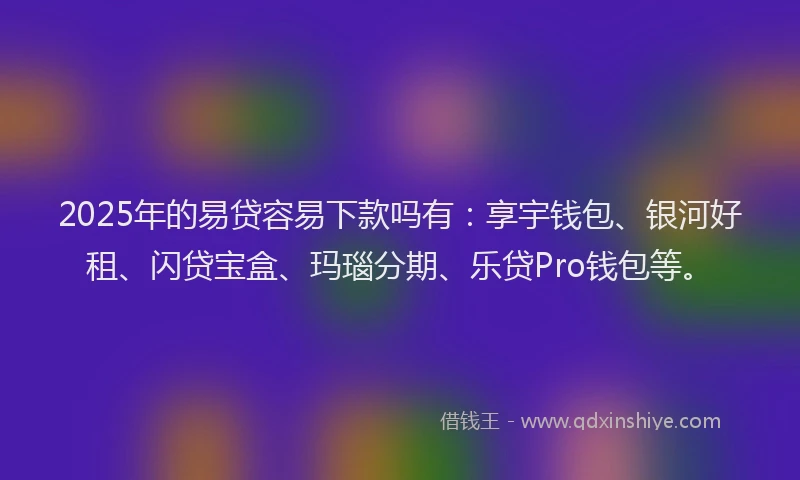 2025年的易贷容易下款吗有：享宇钱包、银河好租、闪贷宝盒、玛瑙分期、乐贷Pro钱包等。