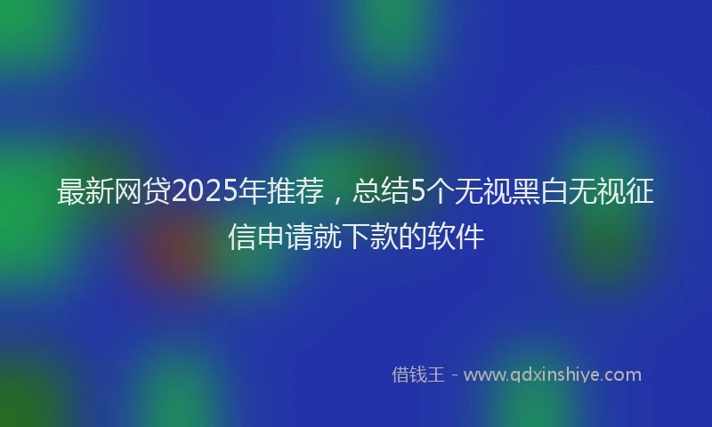 最新网贷2025年推荐，总结5个无视黑白无视征信申请就下款的软件