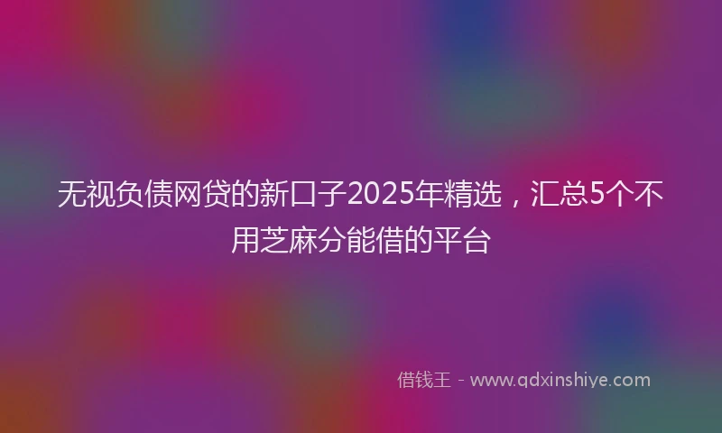 无视负债网贷的新口子2025年精选，汇总5个不用芝麻分能借的平台