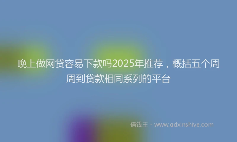 晚上做网贷容易下款吗2025年推荐，概括五个周周到贷款相同系列的平台