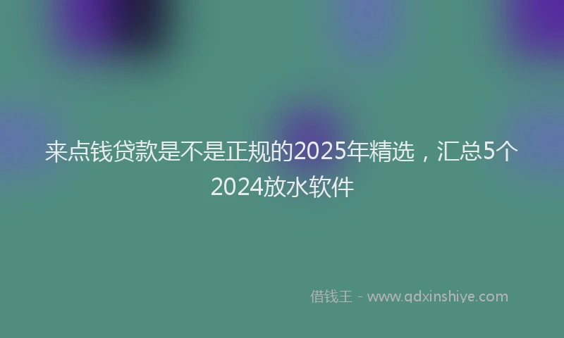 来点钱贷款是不是正规的2025年精选，汇总5个2024放水软件