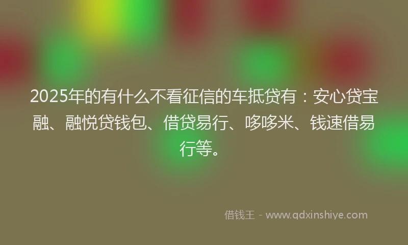 2025年的有什么不看征信的车抵贷有：安心贷宝融、融悦贷钱包、借贷易行、哆哆米、钱速借易行等。