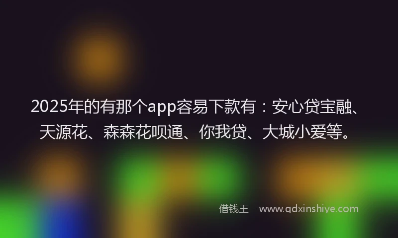 2025年的有那个app容易下款有：安心贷宝融、天源花、森森花呗通、你我贷、大城小爱等。