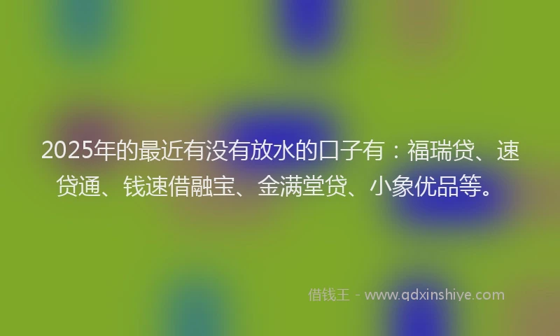 2025年的最近有没有放水的口子有：福瑞贷、速贷通、钱速借融宝、金满堂贷、小象优品等。