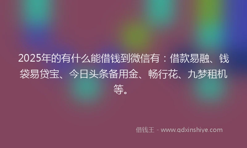 2025年的有什么能借钱到微信有：借款易融、钱袋易贷宝、今日头条备用金、畅行花、九梦租机等。