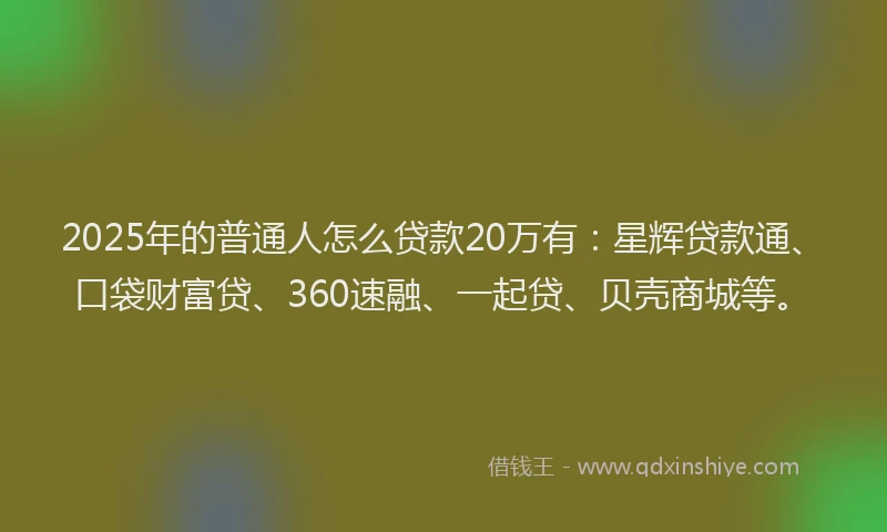 2025年的普通人怎么贷款20万有：星辉贷款通、口袋财富贷、360速融、一起贷、贝壳商城等。