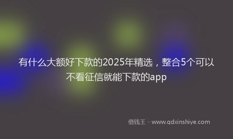 有什么大额好下款的2025年精选，整合5个可以不看征信就能下款的app